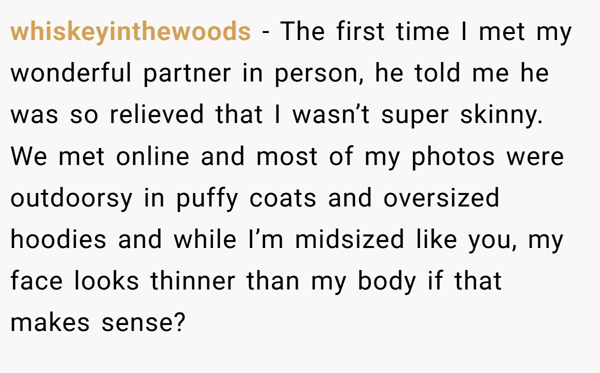 whiskeyinthewoods − The first time I met my wonderful partner in person, he told me he was so relieved that I wasn’t super skinny. We met online and most of my photos were outdoorsy in puffy coats and oversized hoodies and while I’m midsized like you, my face looks thinner than my body if that makes sense?