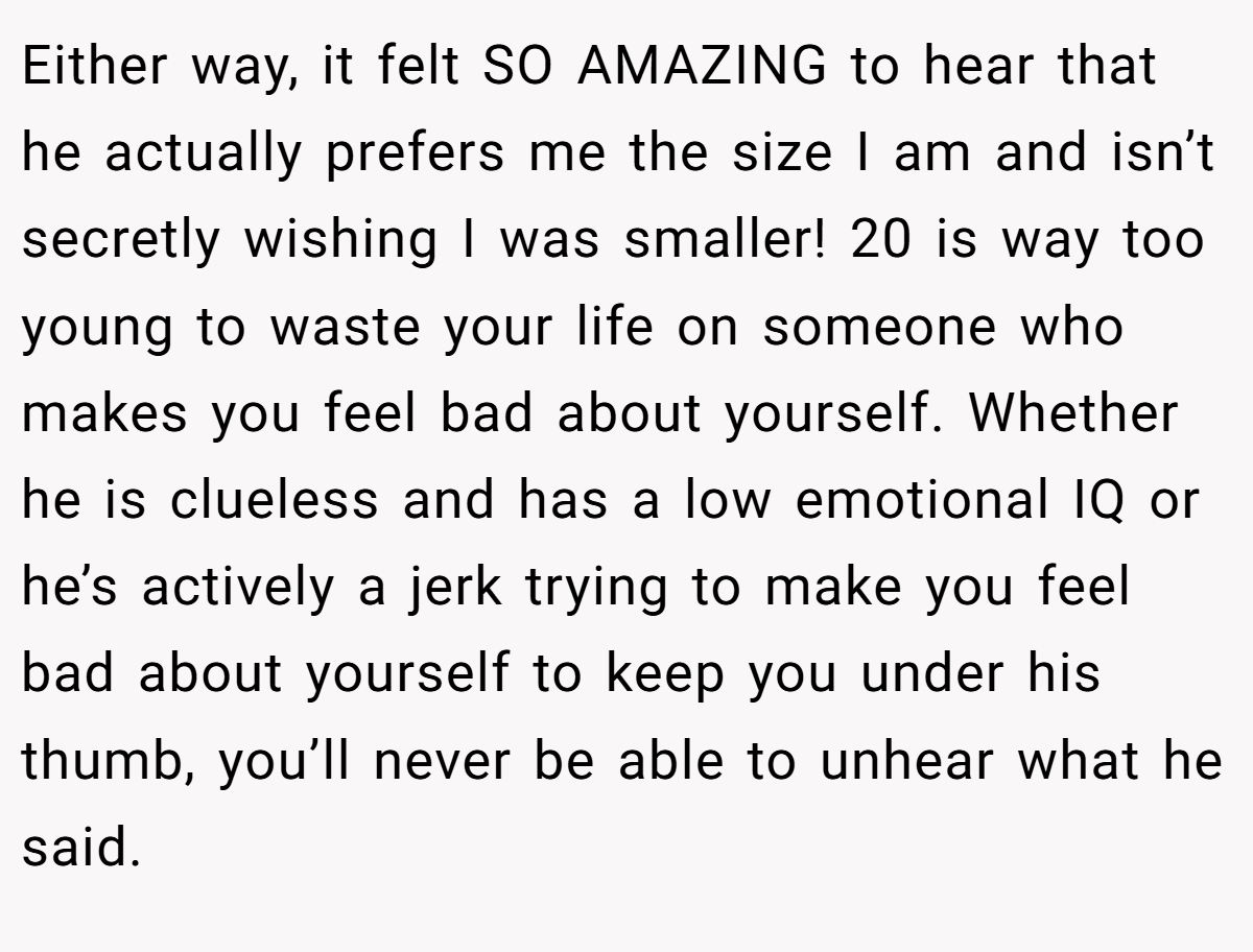 Either way, it felt SO AMAZING to hear that he actually prefers me the size I am and isn’t secretly wishing I was smaller! 20 is way too young to waste your life on someone who makes you feel bad about yourself. Whether he is clueless and has a low emotional IQ or he’s actively a jerk trying to make you feel bad about yourself to keep you under his thumb, you’ll never be able to unhear what he said.