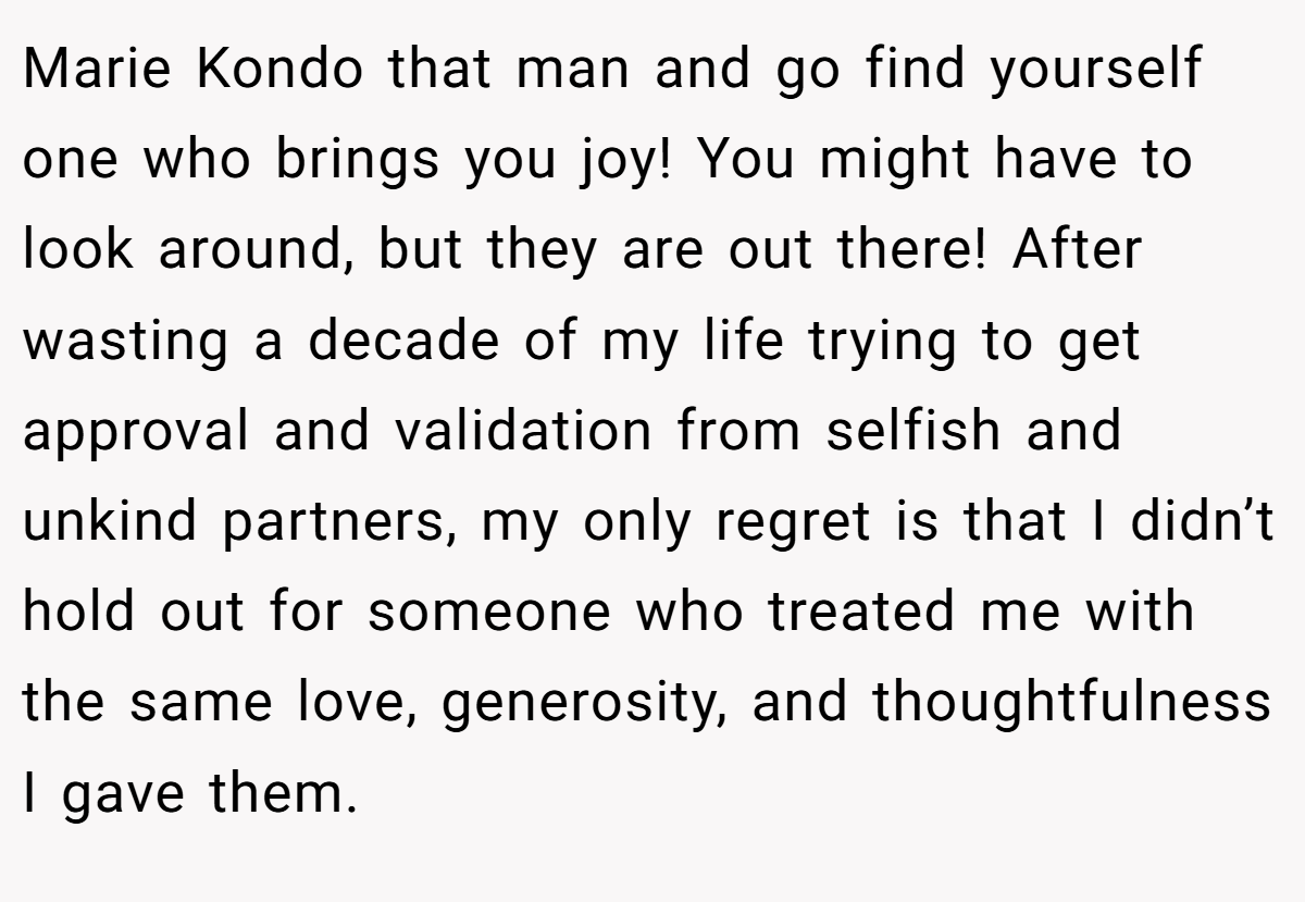 Marie Kondo that man and go find yourself one who brings you joy! You might have to look around, but they are out there! After wasting a decade of my life trying to get approval and validation from selfish and unkind partners, my only regret is that I didn’t hold out for someone who treated me with the same love, generosity, and thoughtfulness I gave them.