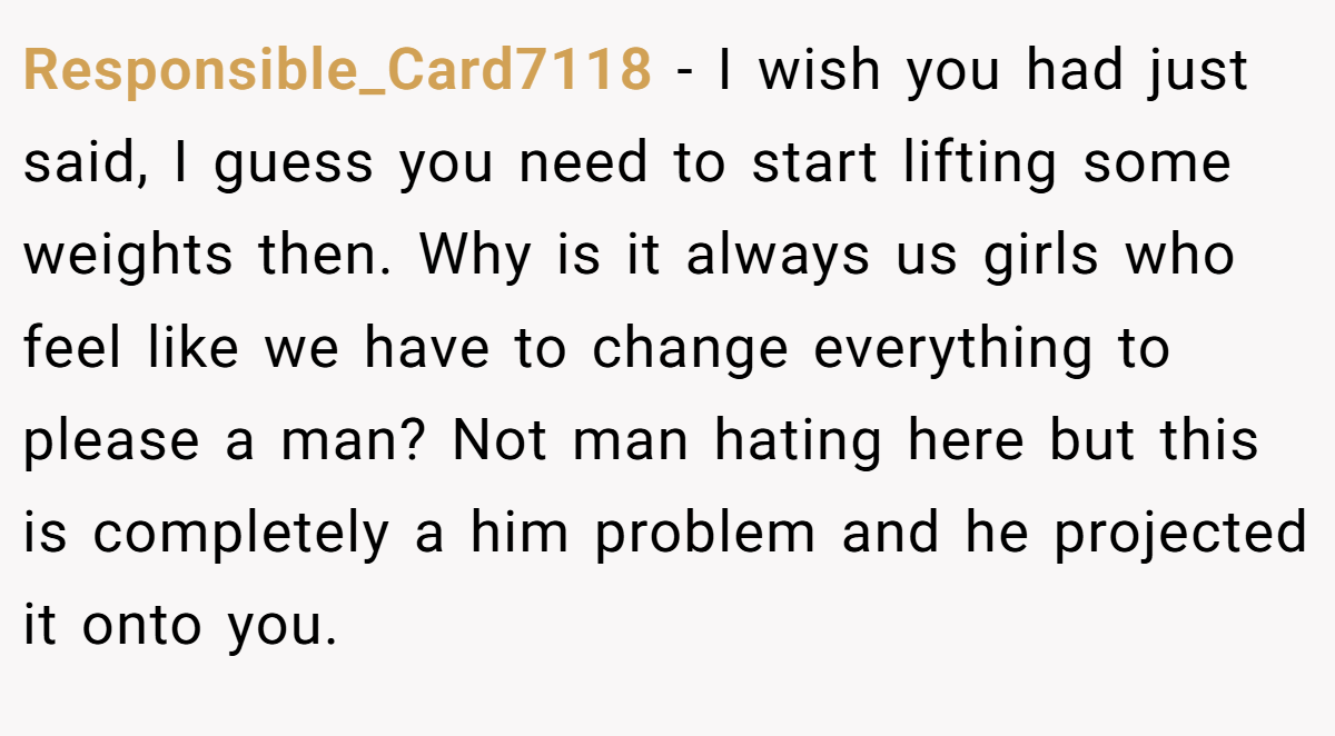 Responsible_Card7118 − I wish you had just said, I guess you need to start lifting some weights then. Why is it always us girls who feel like we have to change everything to please a man? Not man hating here but this is completely a him problem and he projected it onto you.
