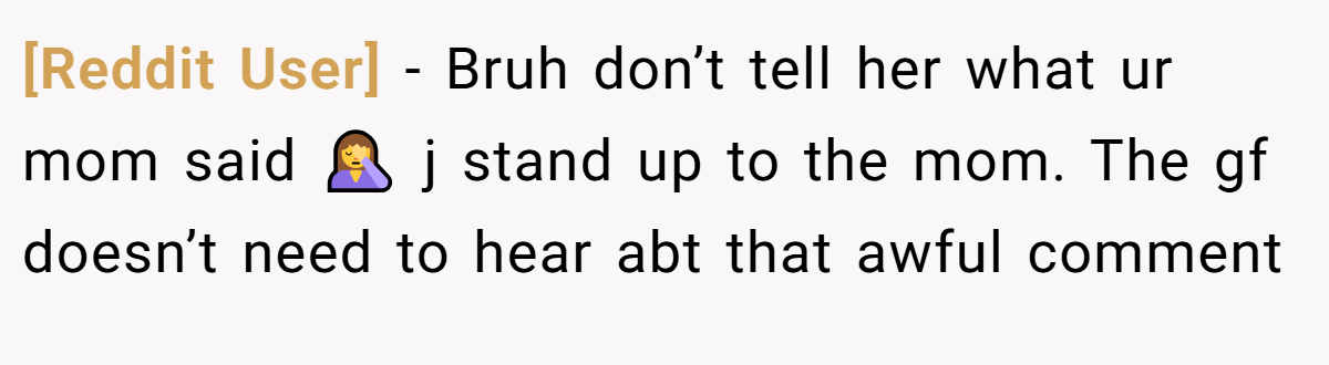 [Reddit User] − Bruh don’t tell her what ur mom said 🤦‍♀️ j stand up to the mom. The gf doesn’t need to hear abt that awful comment