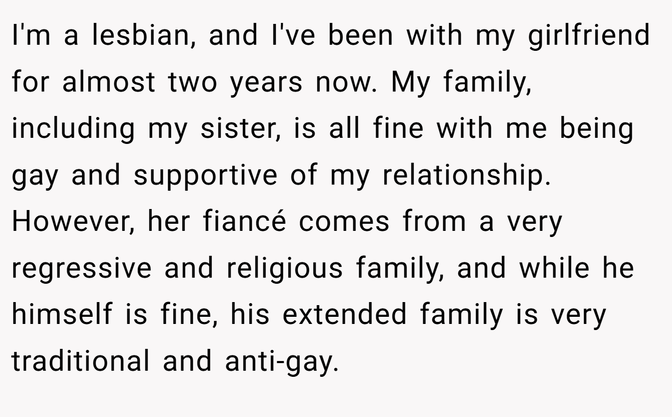 I'm a lesbian, and I've been with my girlfriend for almost two years now. My family, including my sister, is all fine with me being gay and supportive of my relationship. However, her fiancé comes from a very regressive and religious family, and while he himself is fine, his extended family is very traditional and anti-gay.