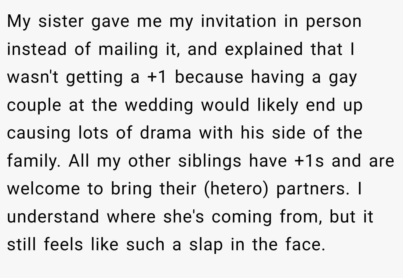 My sister gave me my invitation in person instead of mailing it, and explained that I wasn't getting a +1 because having a gay couple at the wedding would likely end up causing lots of drama with his side of the family. All my other siblings have +1s and are welcome to bring their (hetero) partners. I understand where she's coming from, but it still feels like such a slap in the face.