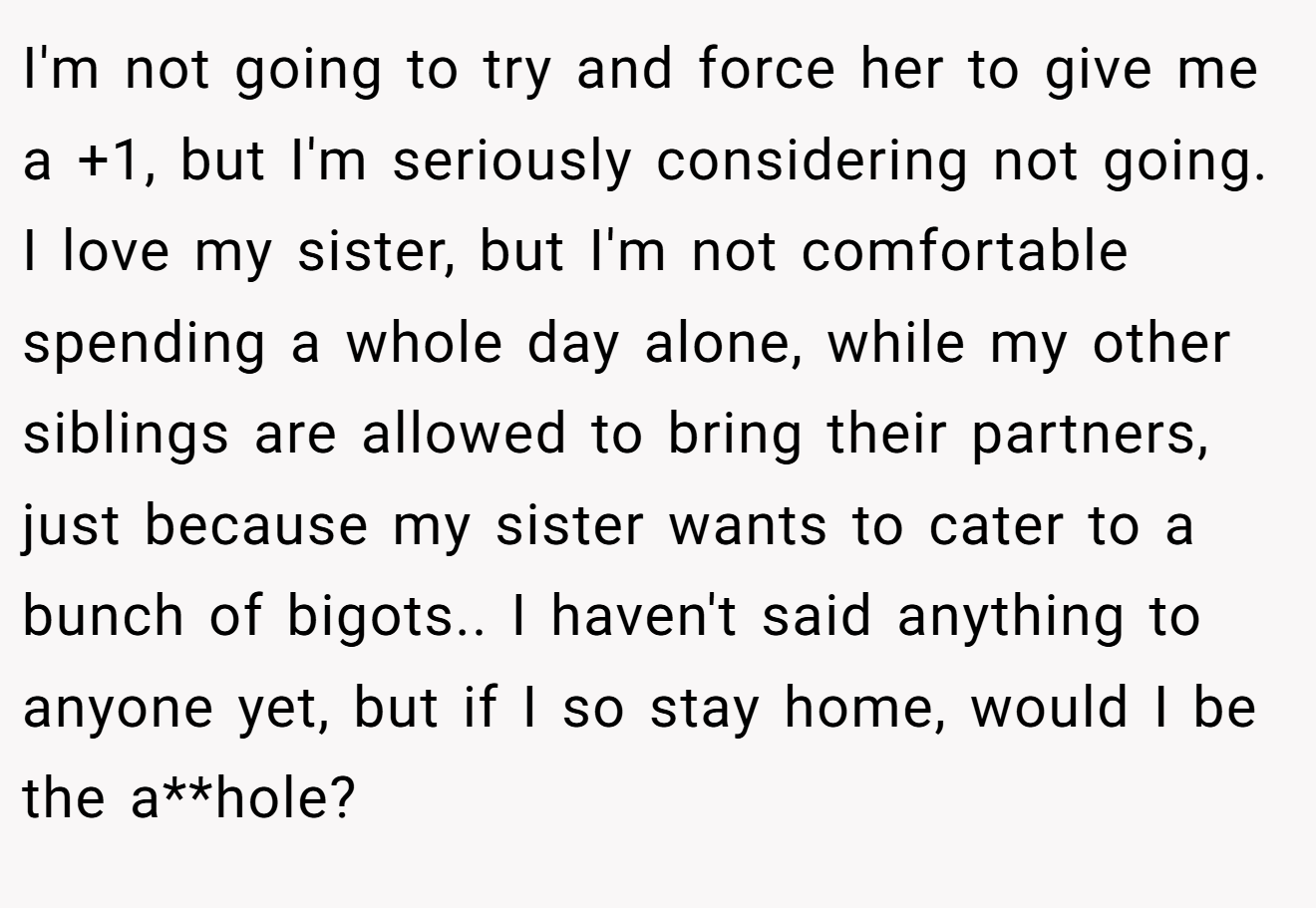 I'm not going to try and force her to give me a +1, but I'm seriously considering not going. I love my sister, but I'm not comfortable spending a whole day alone, while my other siblings are allowed to bring their partners, just because my sister wants to cater to a bunch of bigots.. I haven't said anything to anyone yet, but if I so stay home, would I be the a**hole?