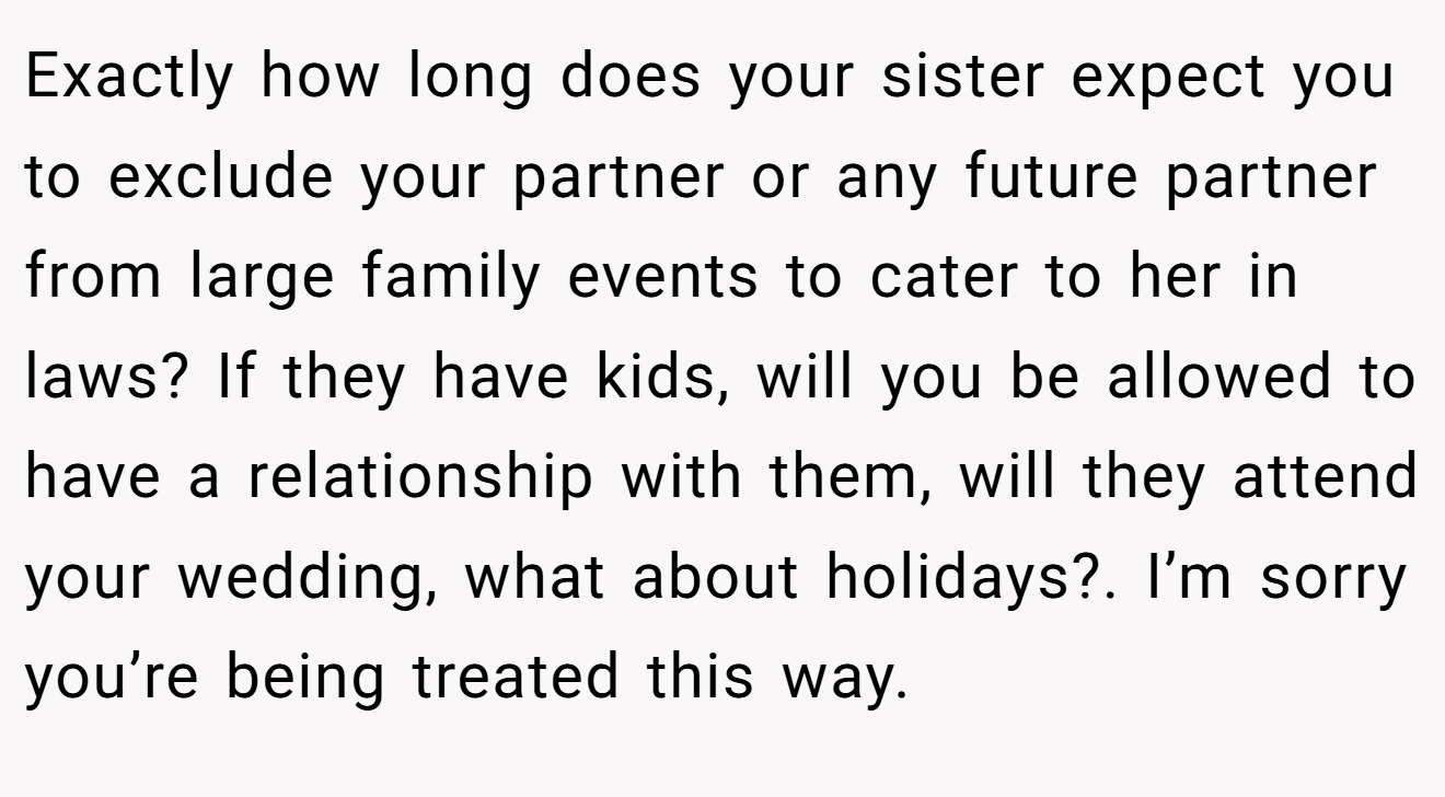 Exactly how long does your sister expect you to exclude your partner or any future partner from large family events to cater to her in laws? If they have kids, will you be allowed to have a relationship with them, will they attend your wedding, what about holidays?. I’m sorry you’re being treated this way.