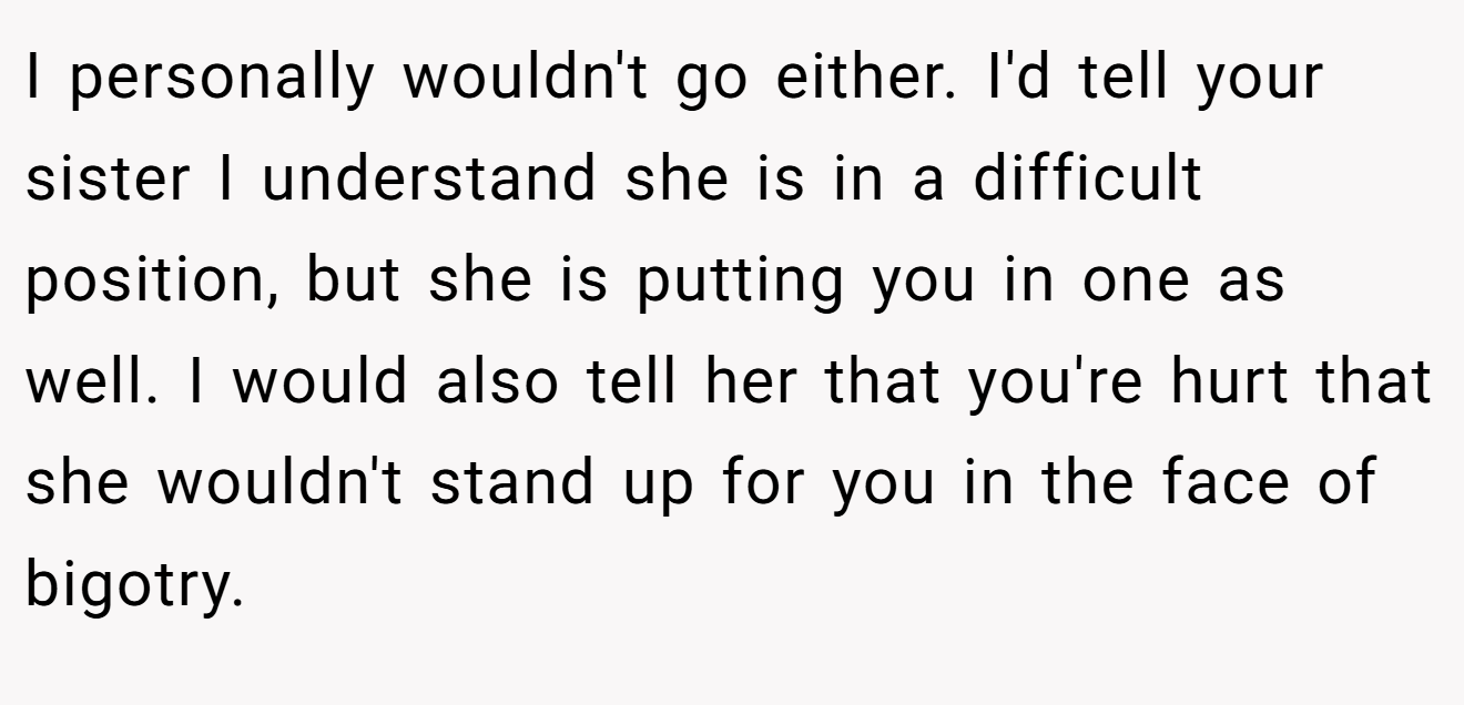 I personally wouldn't go either. I'd tell your sister I understand she is in a difficult position, but she is putting you in one as well. I would also tell her that you're hurt that she wouldn't stand up for you in the face of bigotry.