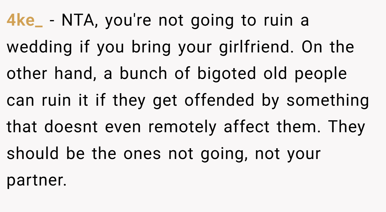 4ke_ − NTA, you're not going to ruin a wedding if you bring your girlfriend. On the other hand, a bunch of bigoted old people can ruin it if they get offended by something that doesnt even remotely affect them. They should be the ones not going, not your partner.