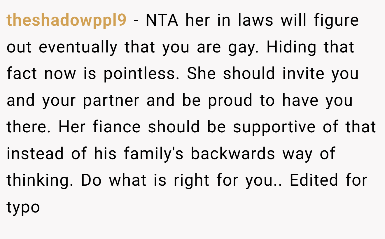 theshadowppl9 − NTA her in laws will figure out eventually that you are gay. Hiding that fact now is pointless. She should invite you and your partner and be proud to have you there. Her fiance should be supportive of that instead of his family's backwards way of thinking. Do what is right for you.. Edited for typo