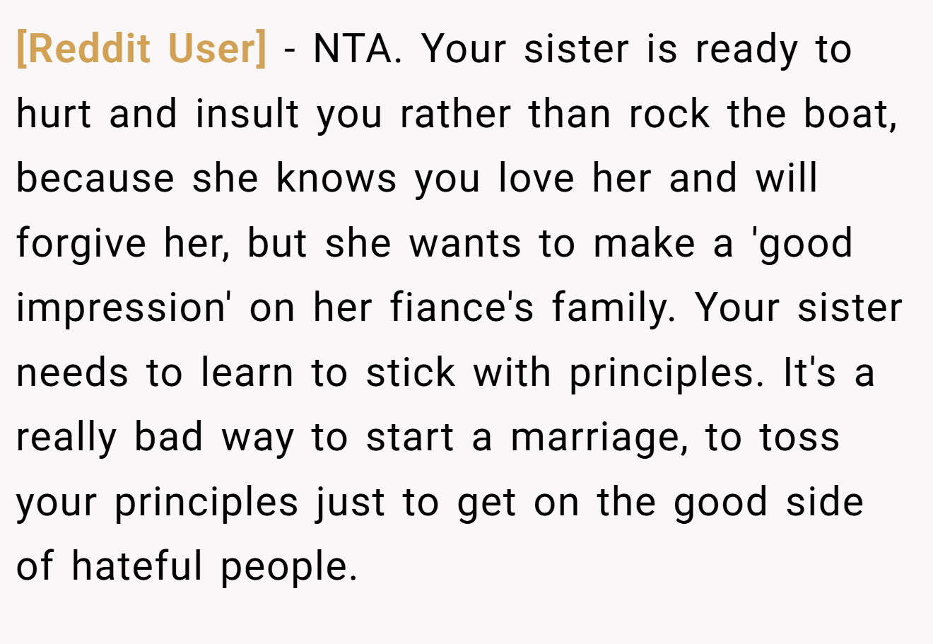 [Reddit User] − NTA. Your sister is ready to hurt and insult you rather than rock the boat, because she knows you love her and will forgive her, but she wants to make a 'good impression' on her fiance's family. Your sister needs to learn to stick with principles. It's a really bad way to start a marriage, to toss your principles just to get on the good side of hateful people.