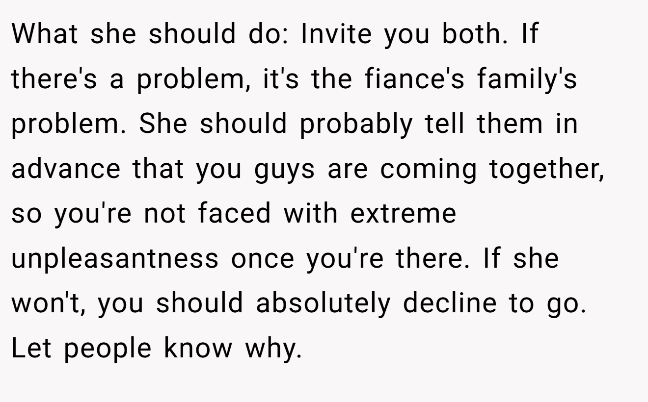 What she should do: Invite you both. If there's a problem, it's the fiance's family's problem. She should probably tell them in advance that you guys are coming together, so you're not faced with extreme unpleasantness once you're there. If she won't, you should absolutely decline to go. Let people know why.