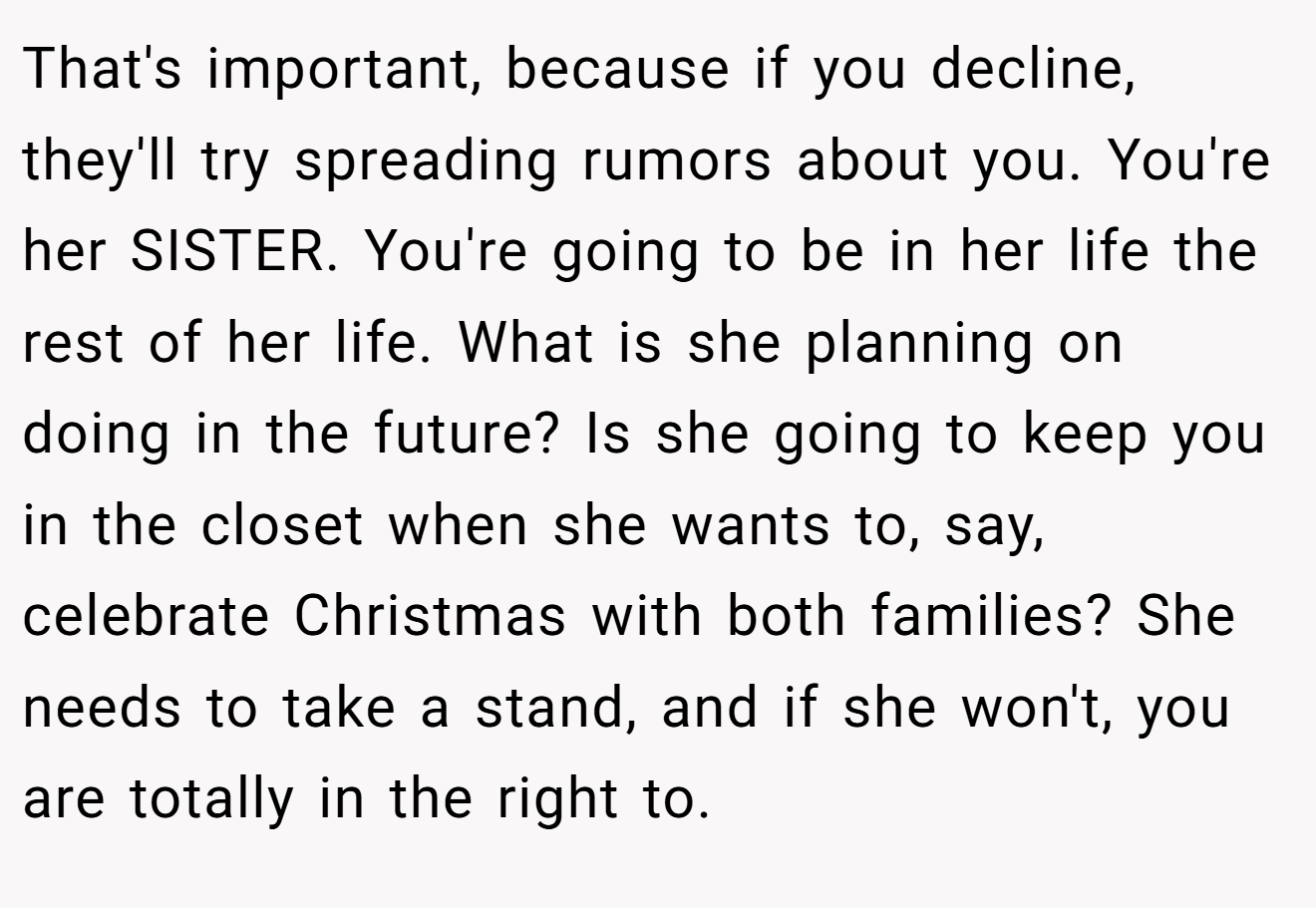 That's important, because if you decline, they'll try spreading rumors about you. You're her SISTER. You're going to be in her life the rest of her life. What is she planning on doing in the future? Is she going to keep you in the closet when she wants to, say, celebrate Christmas with both families? She needs to take a stand, and if she won't, you are totally in the right to.
