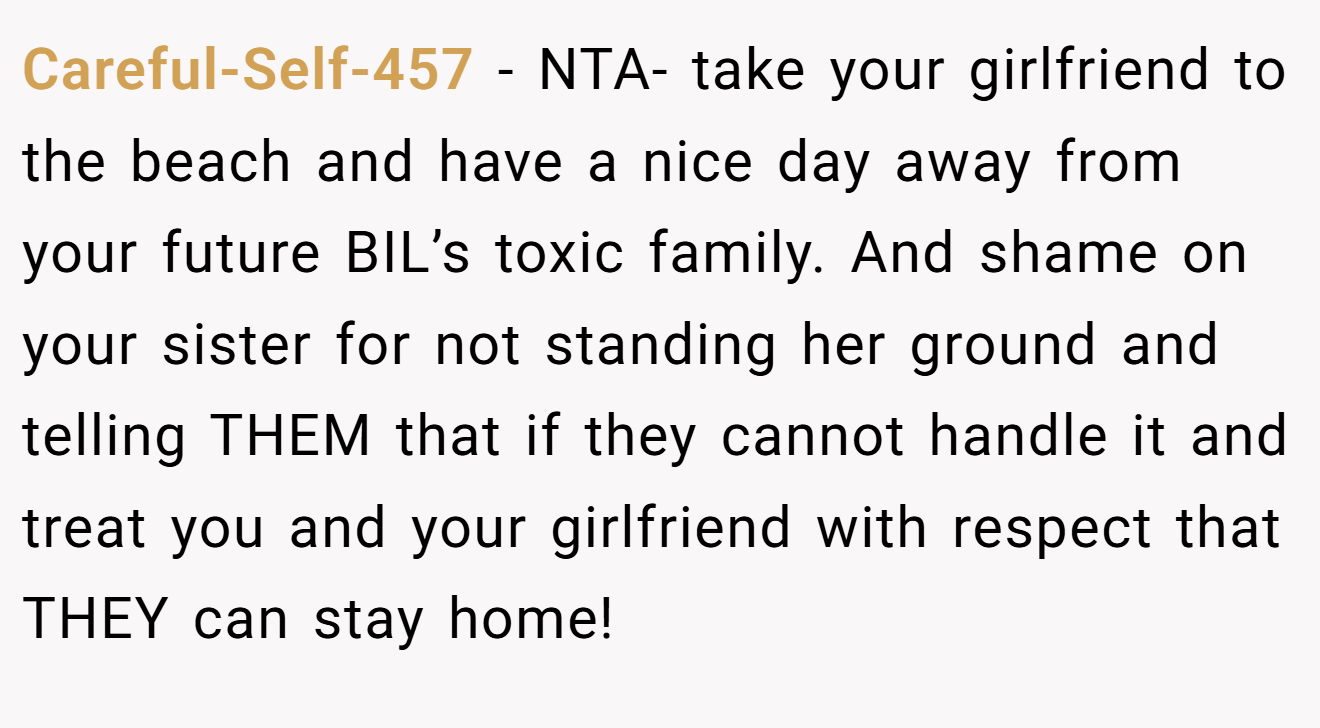 Careful-Self-457 − NTA- take your girlfriend to the beach and have a nice day away from your future BIL’s toxic family. And shame on your sister for not standing her ground and telling THEM that if they cannot handle it and treat you and your girlfriend with respect that THEY can stay home!