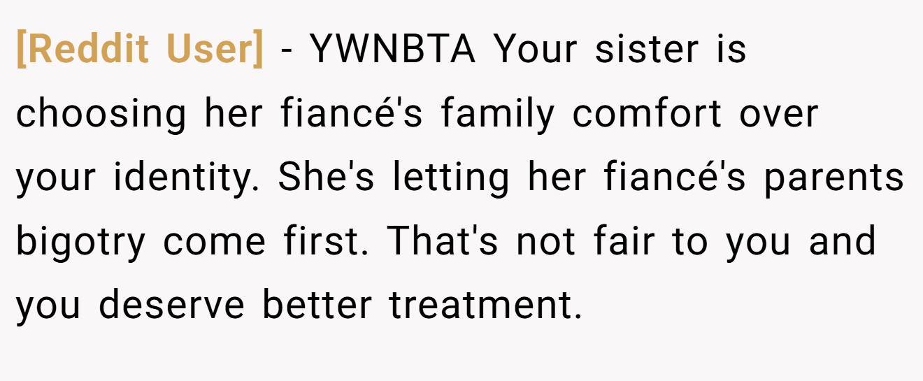 [Reddit User] − YWNBTA Your sister is choosing her fiancé's family comfort over your identity. She's letting her fiancé's parents bigotry come first. That's not fair to you and you deserve better treatment.