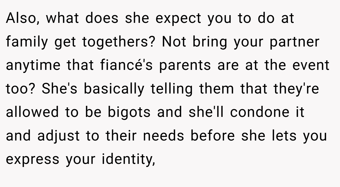 Also, what does she expect you to do at family get togethers? Not bring your partner anytime that fiancé's parents are at the event too? She's basically telling them that they're allowed to be bigots and she'll condone it and adjust to their needs before she lets you express your identity,