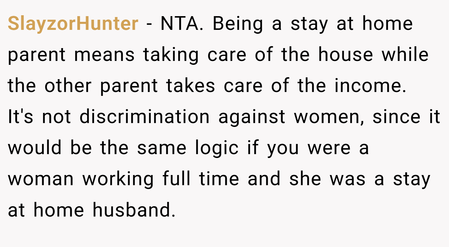 SlayzorHunter − NTA. Being a stay at home parent means taking care of the house while the other parent takes care of the income. It's not discrimination against women, since it would be the same logic if you were a woman working full time and she was a stay at home husband.