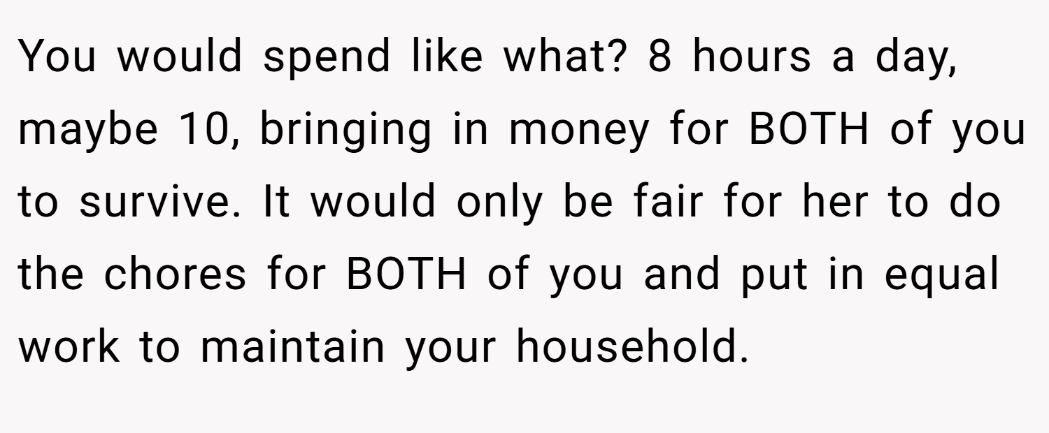 You would spend like what? 8 hours a day, maybe 10, bringing in money for BOTH of you to survive. It would only be fair for her to do the chores for BOTH of you and put in equal work to maintain your household.