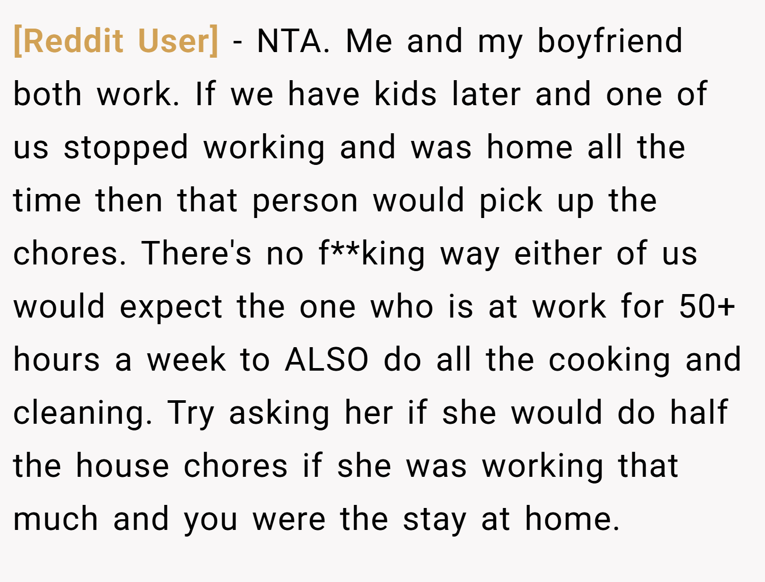 [Reddit User] − NTA. Me and my boyfriend both work. If we have kids later and one of us stopped working and was home all the time then that person would pick up the chores. There's no f**king way either of us would expect the one who is at work for 50+ hours a week to ALSO do all the cooking and cleaning. Try asking her if she would do half the house chores if she was working that much and you were the stay at home.
