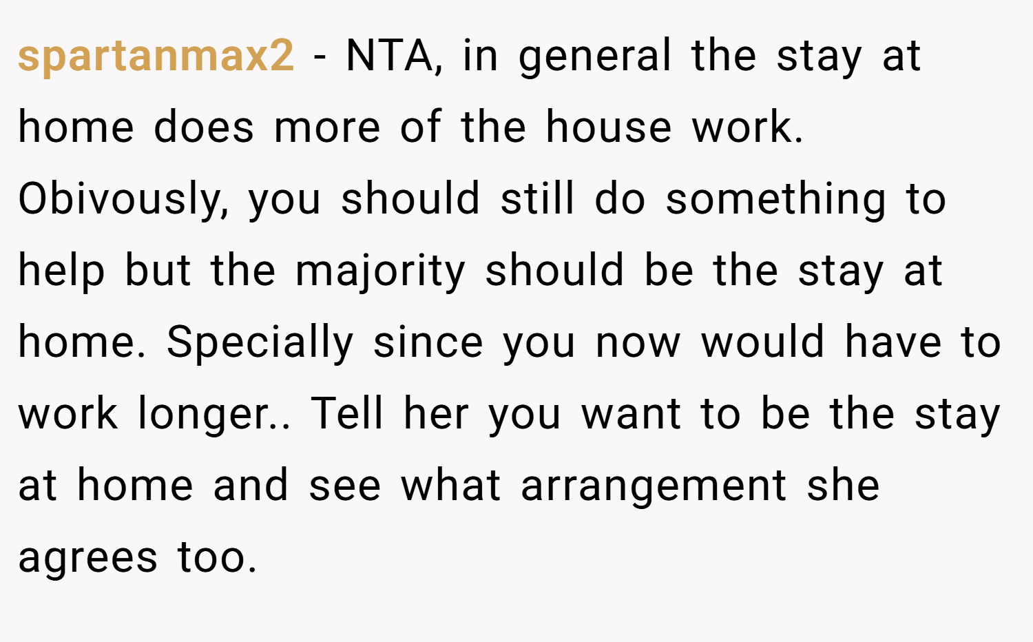 spartanmax2 − NTA, in general the stay at home does more of the house work. Obivously, you should still do something to help but the majority should be the stay at home. Specially since you now would have to work longer.. Tell her you want to be the stay at home and see what arrangement she agrees too.