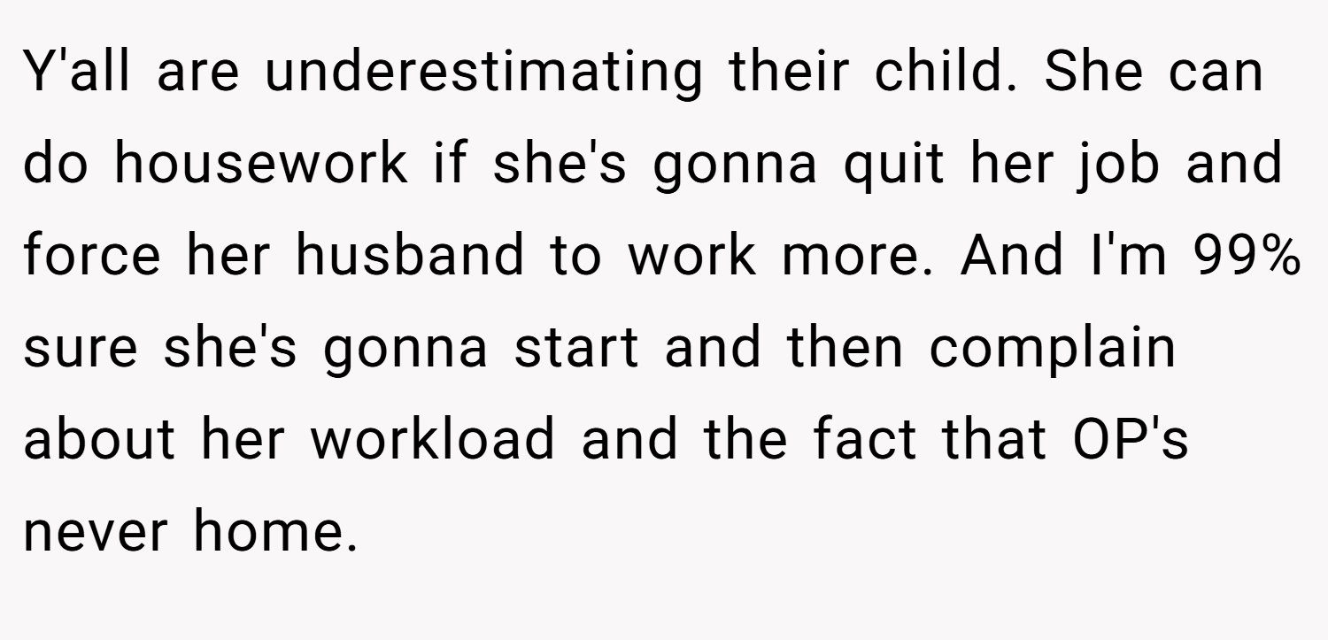 Y'all are underestimating their child. She can do housework if she's gonna quit her job and force her husband to work more. And I'm 99% sure she's gonna start and then complain about her workload and the fact that OP's never home.