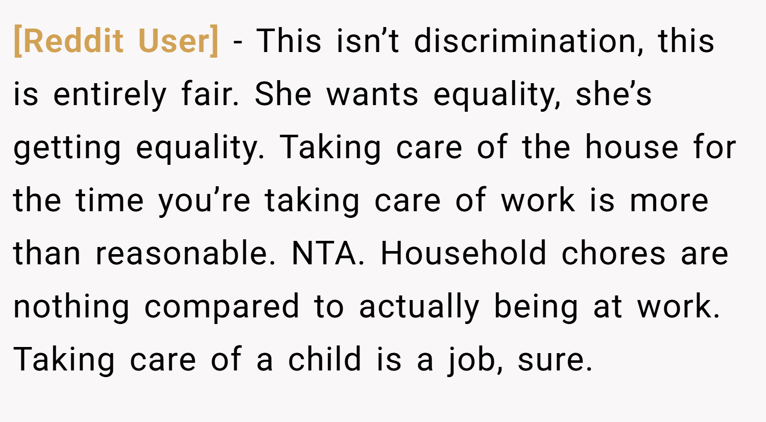 [Reddit User] − This isn’t discrimination, this is entirely fair. She wants equality, she’s getting equality. Taking care of the house for the time you’re taking care of work is more than reasonable. NTA. Household chores are nothing compared to actually being at work. Taking care of a child is a job, sure.