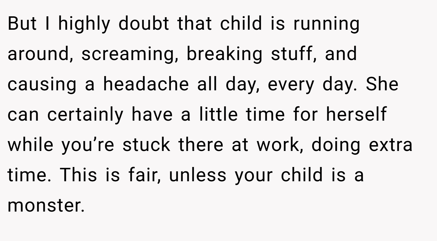 But I highly doubt that child is running around, screaming, breaking stuff, and causing a headache all day, every day. She can certainly have a little time for herself while you’re stuck there at work, doing extra time. This is fair, unless your child is a monster.