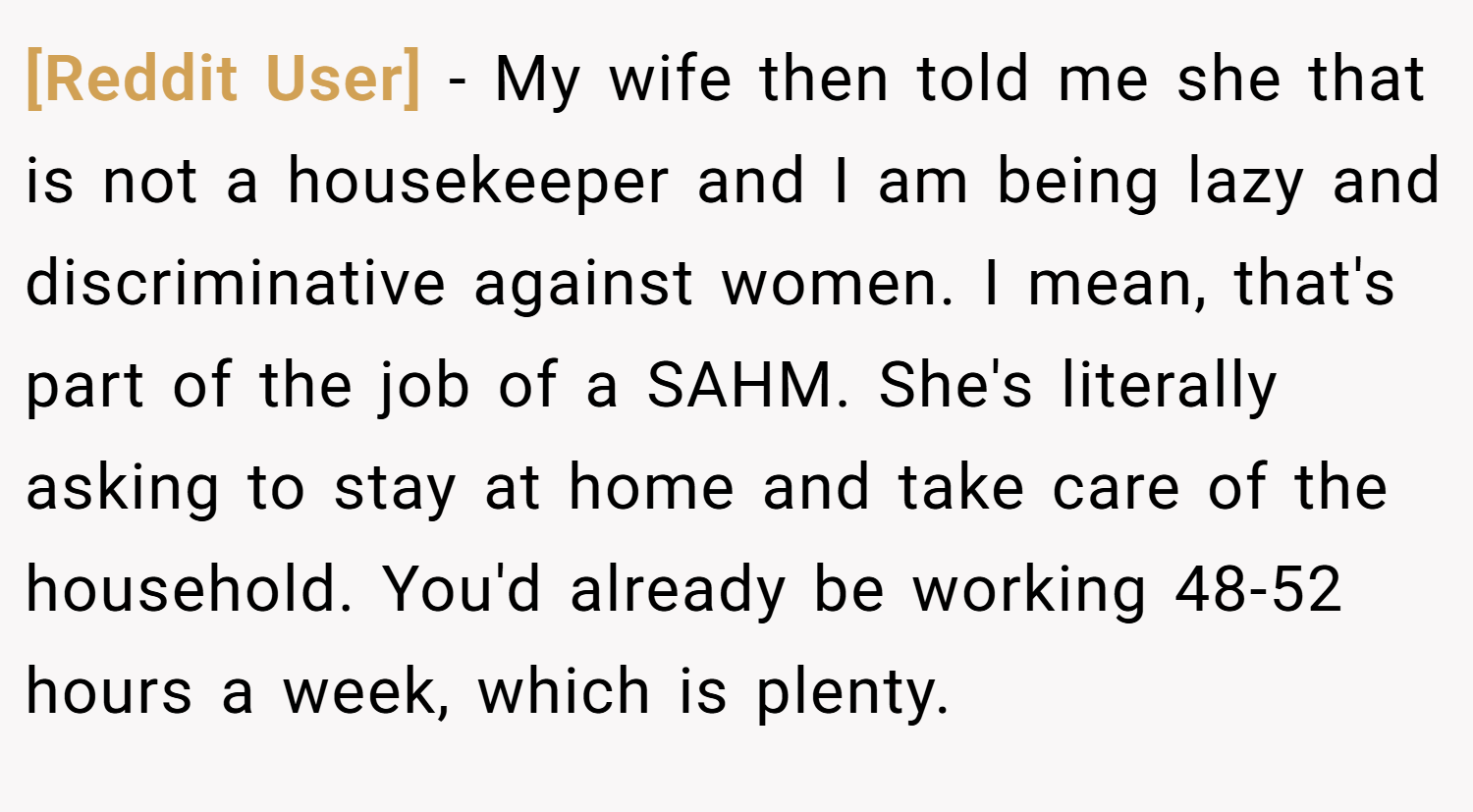 [Reddit User] − My wife then told me she that is not a housekeeper and I am being lazy and discriminative against women. I mean, that's part of the job of a SAHM. She's literally asking to stay at home and take care of the household. You'd already be working 48-52 hours a week, which is plenty.