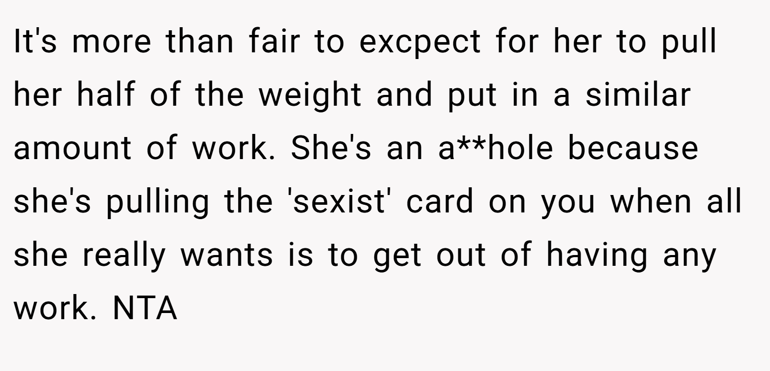 It's more than fair to excpect for her to pull her half of the weight and put in a similar amount of work. She's an a**hole because she's pulling the 'sexist' card on you when all she really wants is to get out of having any work. NTA