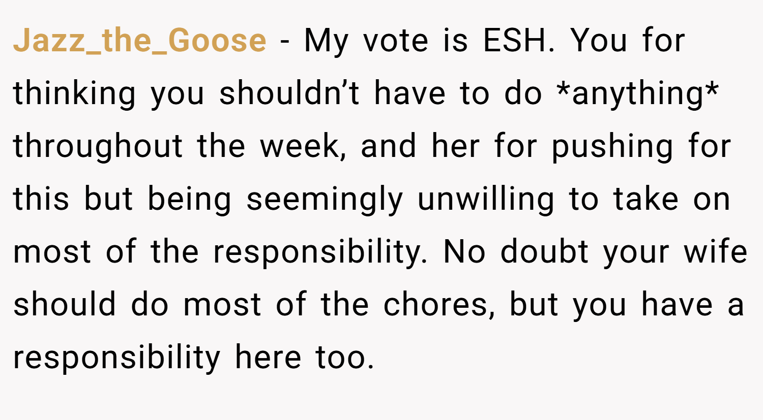 Jazz_the_Goose − My vote is ESH. You for thinking you shouldn’t have to do *anything* throughout the week, and her for pushing for this but being seemingly unwilling to take on most of the responsibility. No doubt your wife should do most of the chores, but you have a responsibility here too.