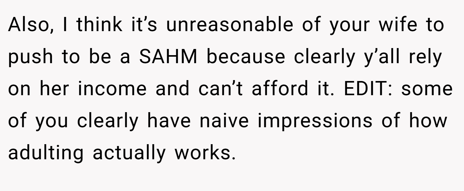 Also, I think it’s unreasonable of your wife to push to be a SAHM because clearly y’all rely on her income and can’t afford it. EDIT: some of you clearly have naive impressions of how adulting actually works.