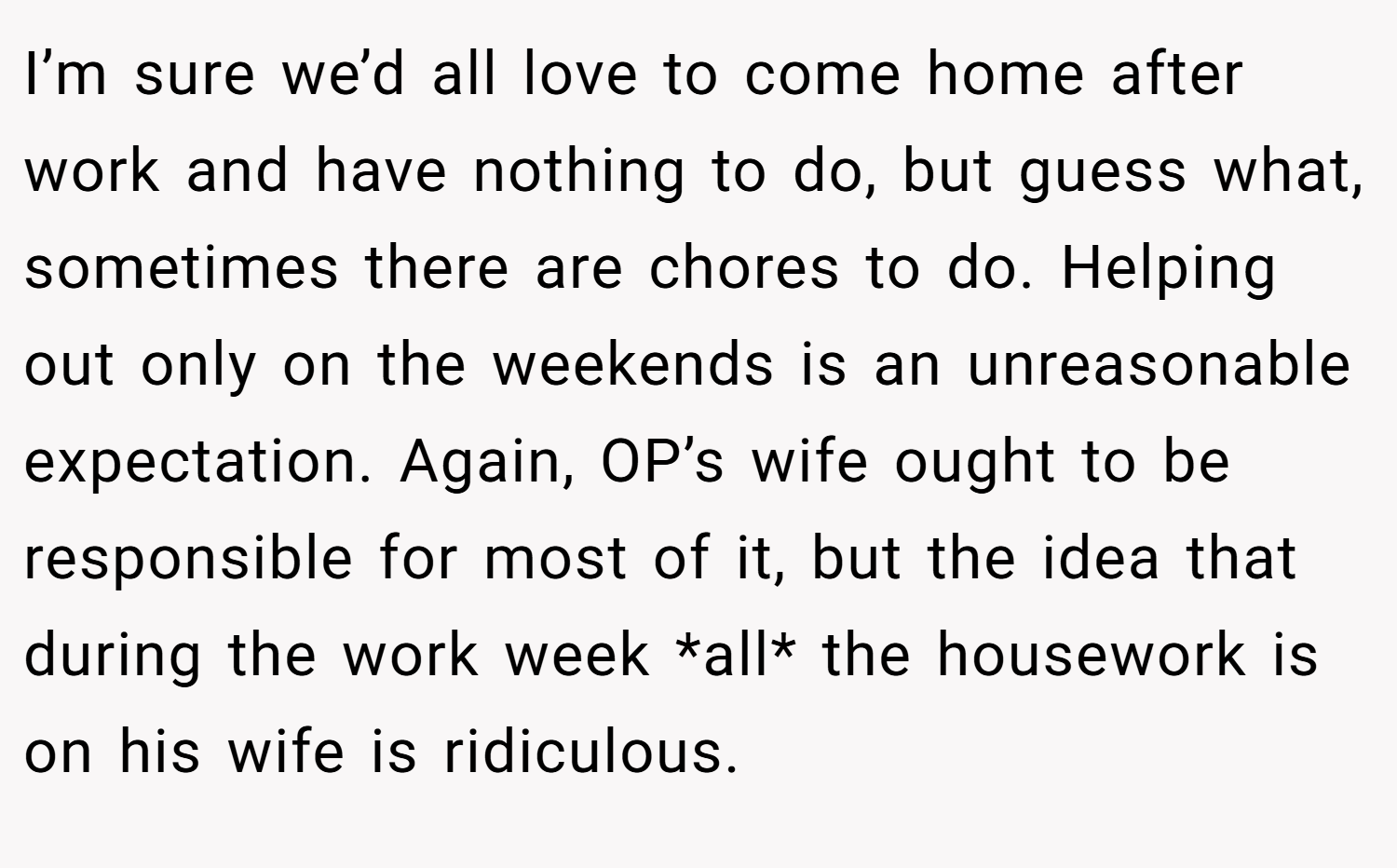 I’m sure we’d all love to come home after work and have nothing to do, but guess what, sometimes there are chores to do. Helping out only on the weekends is an unreasonable expectation. Again, OP’s wife ought to be responsible for most of it, but the idea that during the work week *all* the housework is on his wife is ridiculous.