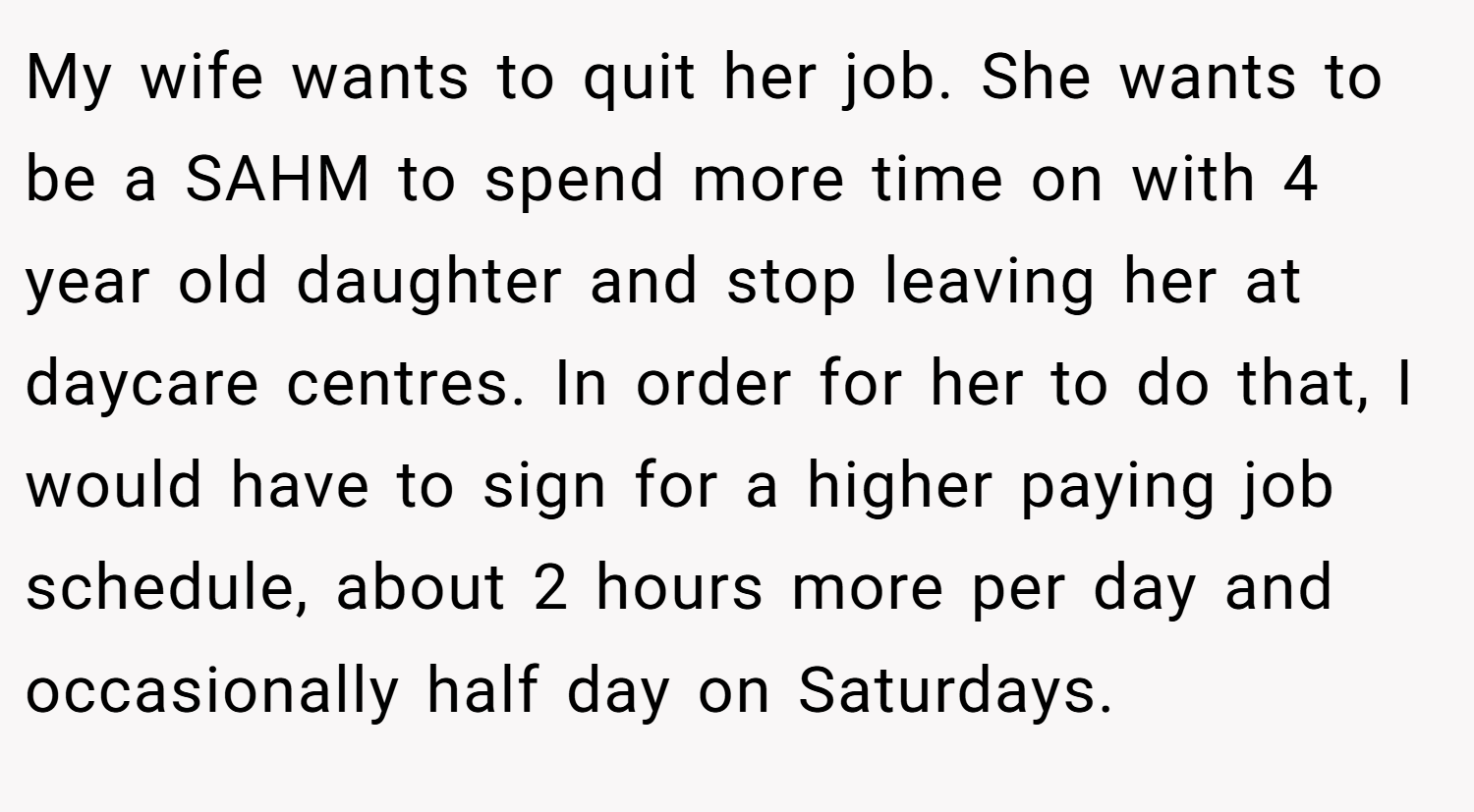 My wife wants to quit her job. She wants to be a SAHM to spend more time on with 4 year old daughter and stop leaving her at daycare centres. In order for her to do that, I would have to sign for a higher paying job schedule, about 2 hours more per day and occasionally half day on Saturdays.