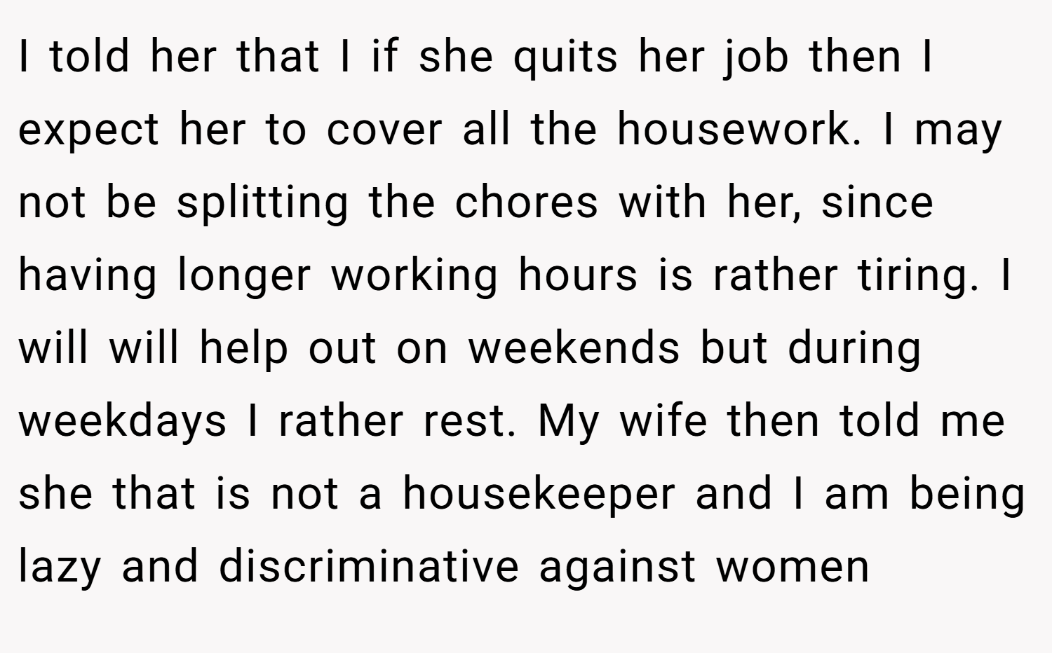 I told her that I if she quits her job then I expect her to cover all the housework. I may not be splitting the chores with her, since having longer working hours is rather tiring. I will will help out on weekends but during weekdays I rather rest. My wife then told me she that is not a housekeeper and I am being lazy and discriminative against women