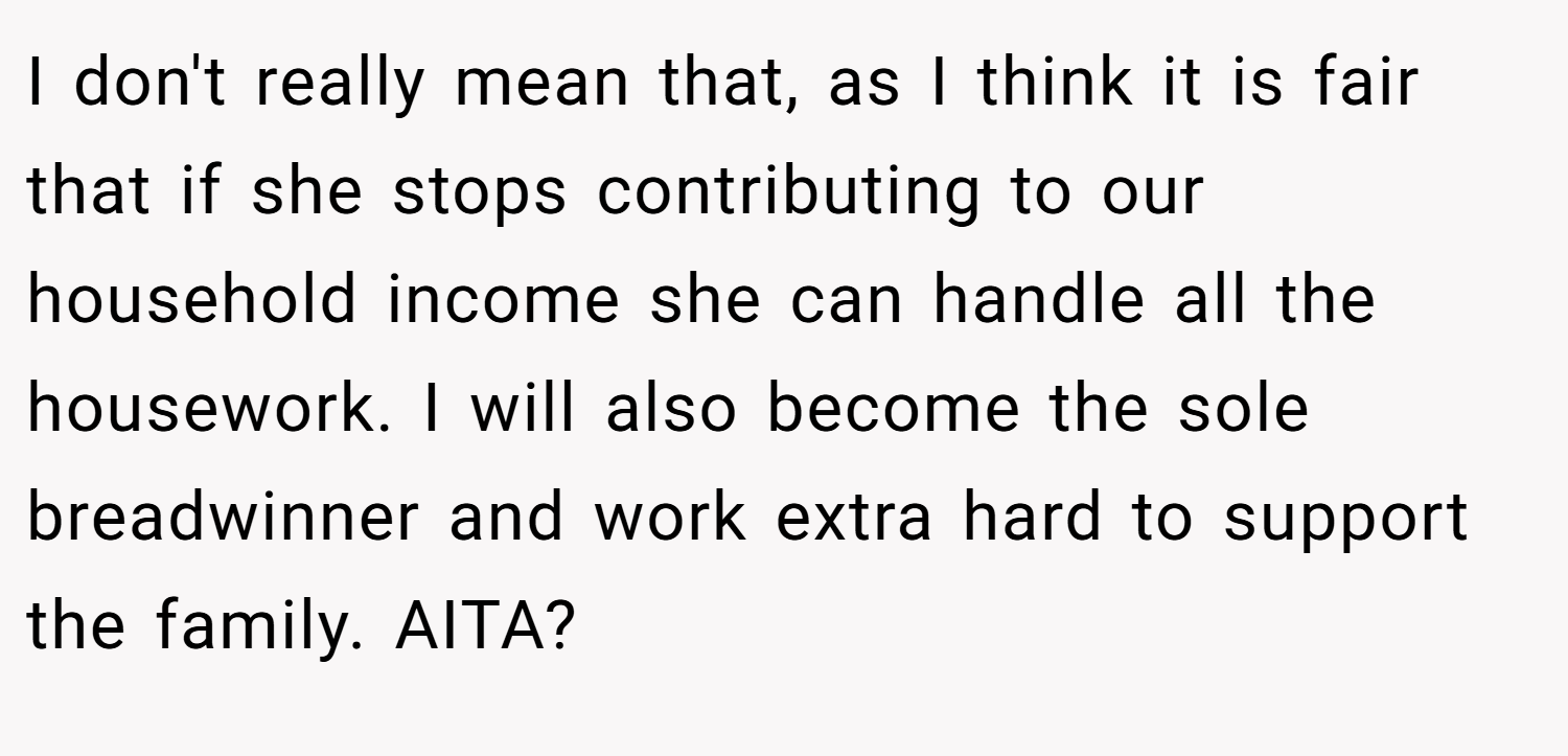 I don't really mean that, as I think it is fair that if she stops contributing to our household income she can handle all the housework. I will also become the sole breadwinner and work extra hard to support the family. AITA?