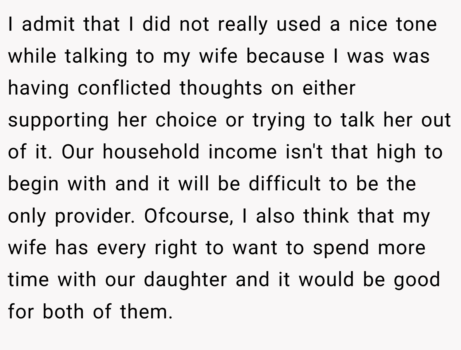 I admit that I did not really used a nice tone while talking to my wife because I was was having conflicted thoughts on either supporting her choice or trying to talk her out of it. Our household income isn't that high to begin with and it will be difficult to be the only provider. Ofcourse, I also think that my wife has every right to want to spend more time with our daughter and it would be good for both of them.