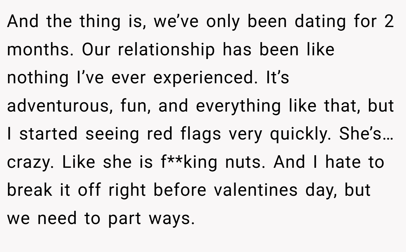 And the thing is, we’ve only been dating for 2 months. Our relationship has been like nothing I’ve ever experienced. It’s adventurous, fun, and everything like that, but I started seeing red flags very quickly. She’s…crazy. Like she is f**king nuts. And I hate to break it off right before valentines day, but we need to part ways.