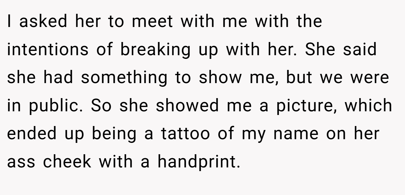I asked her to meet with me with the intentions of breaking up with her. She said she had something to show me, but we were in public. So she showed me a picture, which ended up being a tattoo of my name on her ass cheek with a handprint.
