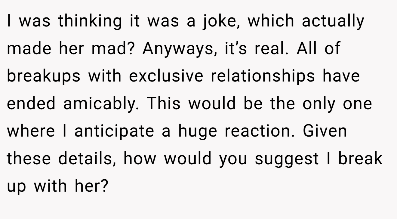 I was thinking it was a joke, which actually made her mad? Anyways, it’s real. All of breakups with exclusive relationships have ended amicably. This would be the only one where I anticipate a huge reaction. Given these details, how would you suggest I break up with her?