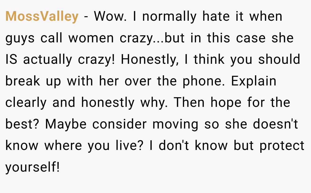 MossValley − Wow. I normally hate it when guys call women crazy...but in this case she IS actually crazy! Honestly, I think you should break up with her over the phone. Explain clearly and honestly why. Then hope for the best? Maybe consider moving so she doesn't know where you live? I don't know but protect yourself!