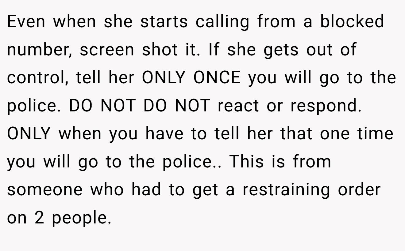 Even when she starts calling from a blocked number, screen shot it. If she gets out of control, tell her ONLY ONCE you will go to the police. DO NOT DO NOT react or respond. ONLY when you have to tell her that one time you will go to the police.. This is from someone who had to get a restraining order on 2 people.