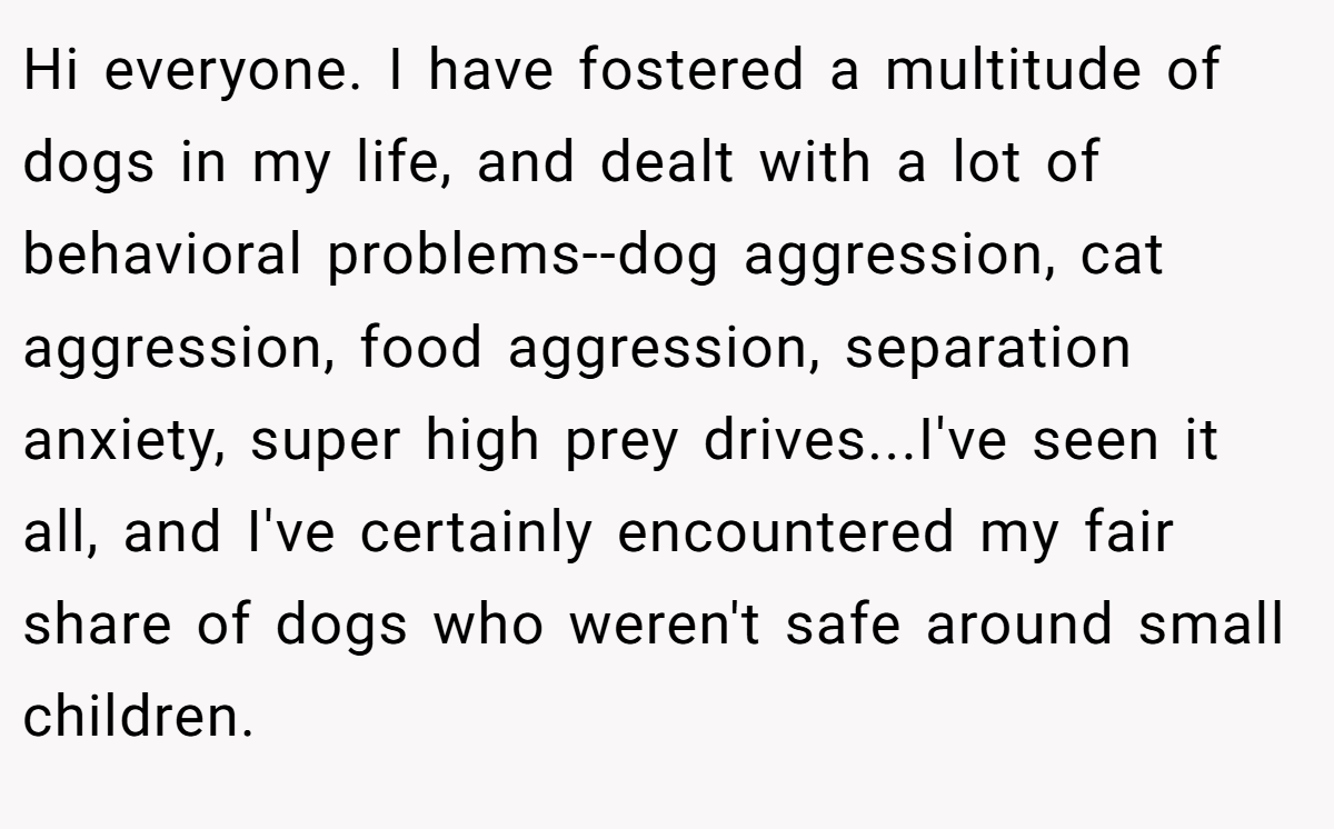 Hi everyone. I have fostered a multitude of dogs in my life, and dealt with a lot of behavioral problems--dog aggression, cat aggression, food aggression, separation anxiety, super high prey drives...I've seen it all, and I've certainly encountered my fair share of dogs who weren't safe around small children.