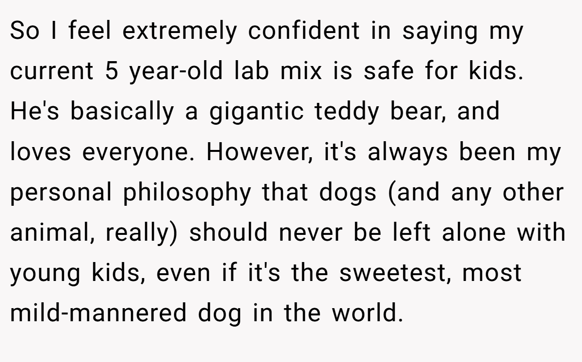 So I feel extremely confident in saying my current 5 year-old lab mix is safe for kids. He's basically a gigantic teddy bear, and loves everyone. However, it's always been my personal philosophy that dogs (and any other animal, really) should never be left alone with young kids, even if it's the sweetest, most mild-mannered dog in the world.