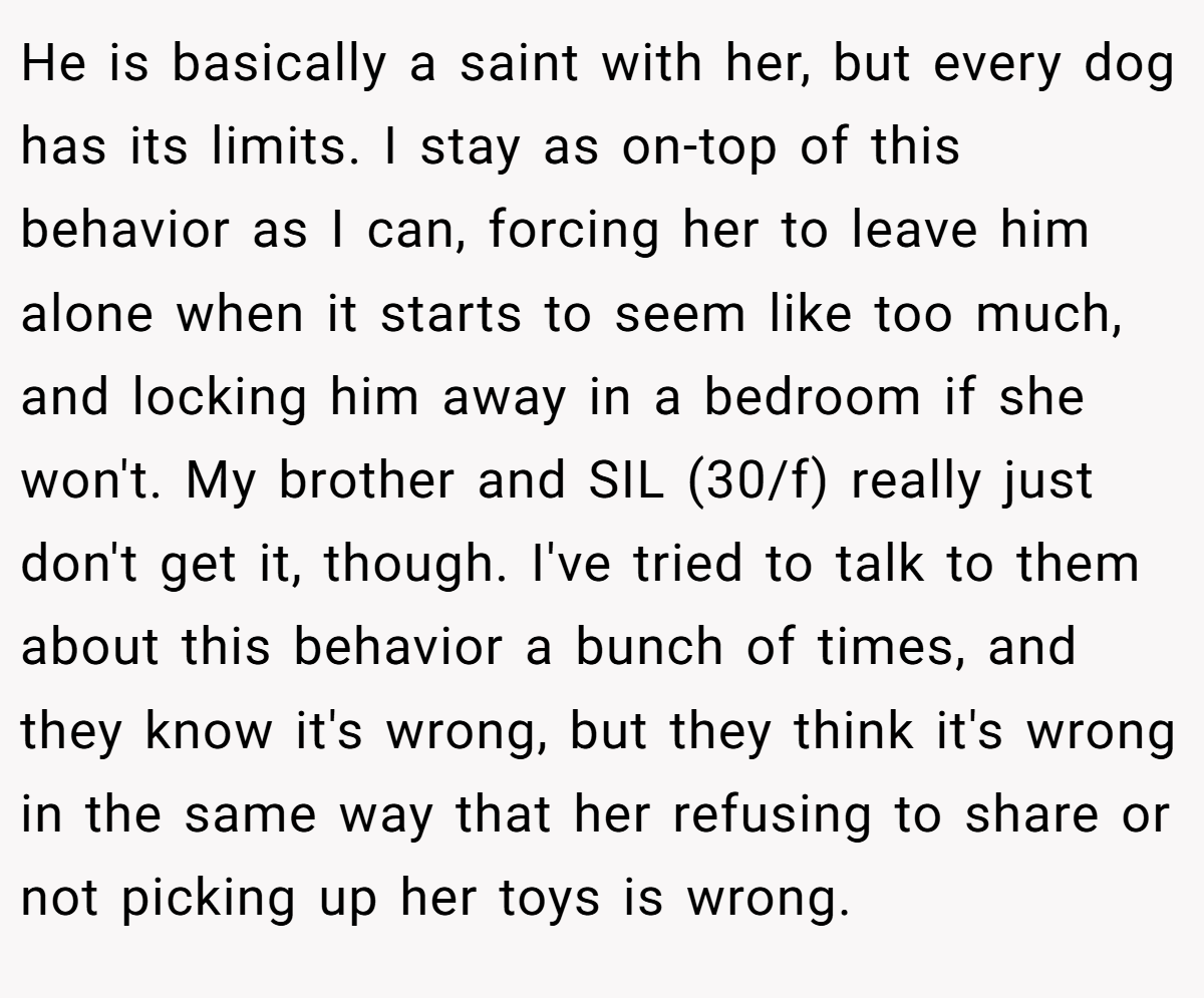 He is basically a saint with her, but every dog has its limits. I stay as on-top of this behavior as I can, forcing her to leave him alone when it starts to seem like too much, and locking him away in a bedroom if she won't. My brother and SIL (30/f) really just don't get it, though. I've tried to talk to them about this behavior a bunch of times, and they know it's wrong, but they think it's wrong in the same way that her refusing to share or not picking up her toys is wrong.