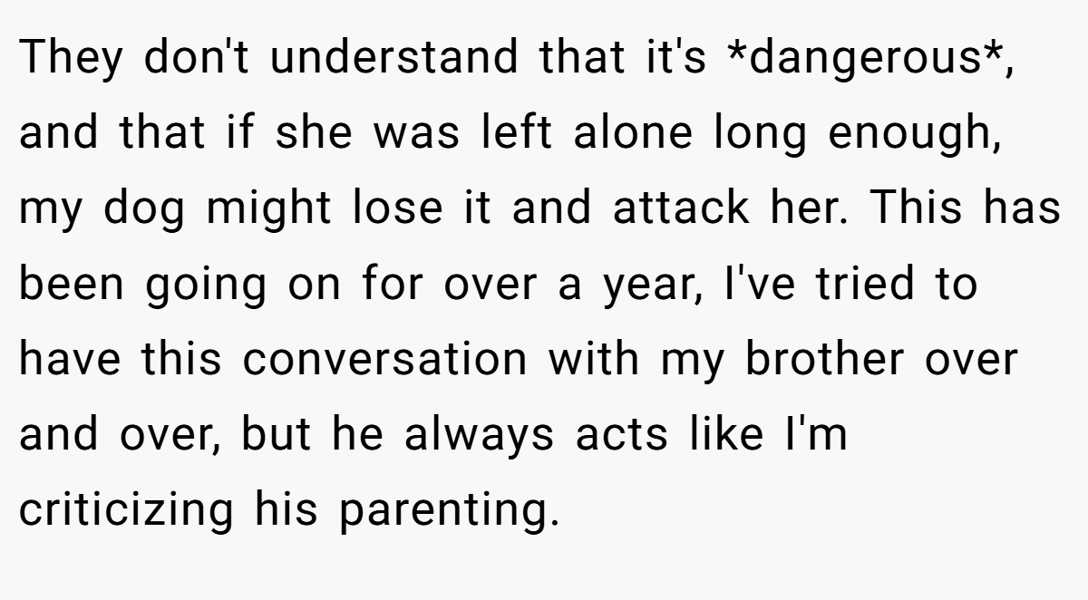 They don't understand that it's *dangerous*, and that if she was left alone long enough, my dog might lose it and attack her. This has been going on for over a year, I've tried to have this conversation with my brother over and over, but he always acts like I'm criticizing his parenting.