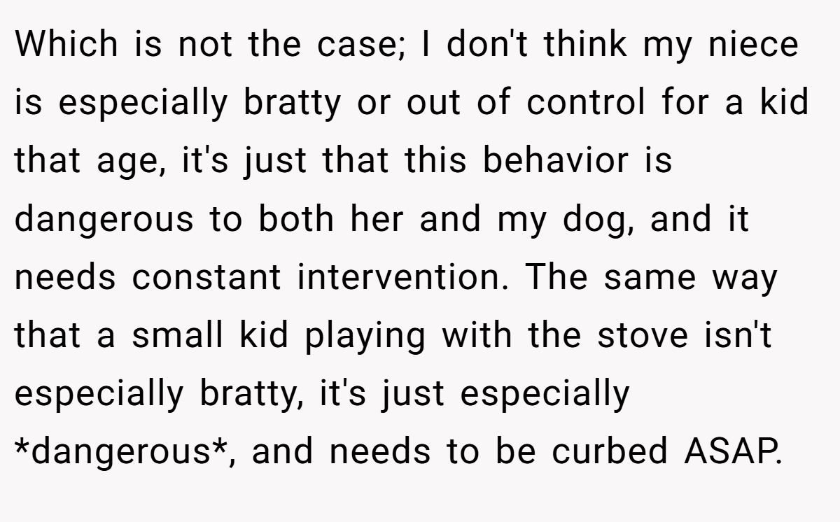 Which is not the case; I don't think my niece is especially bratty or out of control for a kid that age, it's just that this behavior is dangerous to both her and my dog, and it needs constant intervention. The same way that a small kid playing with the stove isn't especially bratty, it's just especially *dangerous*, and needs to be curbed ASAP.