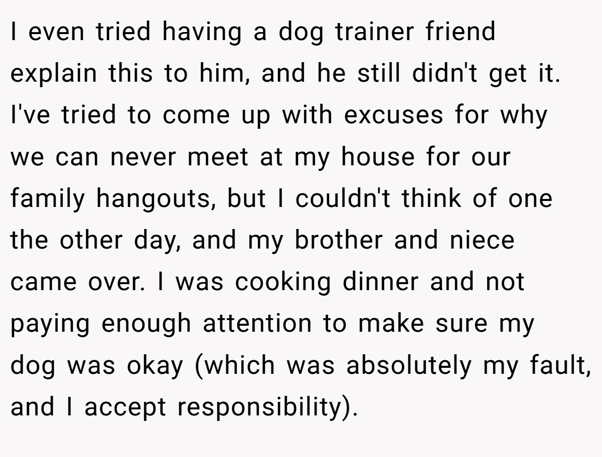 I even tried having a dog trainer friend explain this to him, and he still didn't get it. I've tried to come up with excuses for why we can never meet at my house for our family hangouts, but I couldn't think of one the other day, and my brother and niece came over. I was cooking dinner and not paying enough attention to make sure my dog was okay (which was absolutely my fault, and I accept responsibility).