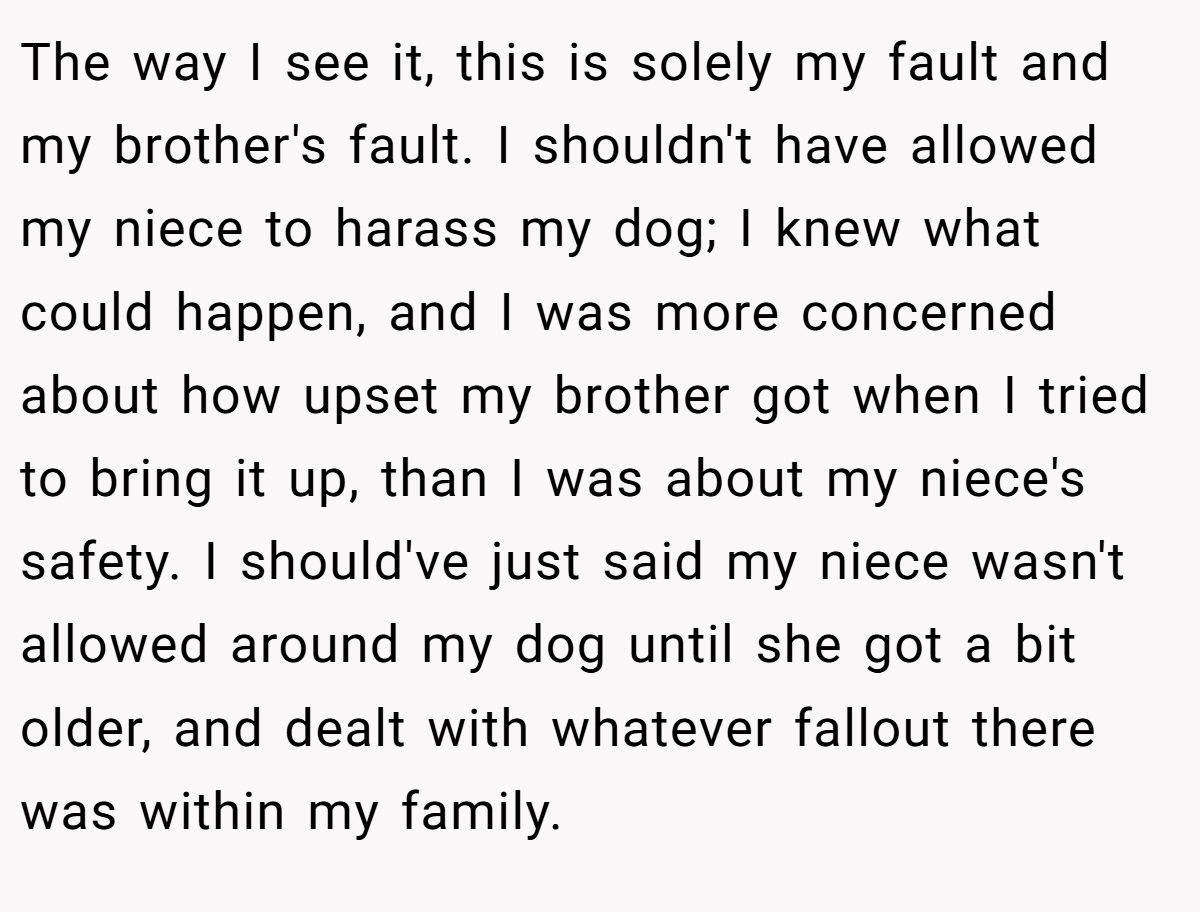 The way I see it, this is solely my fault and my brother's fault. I shouldn't have allowed my niece to harass my dog; I knew what could happen, and I was more concerned about how upset my brother got when I tried to bring it up, than I was about my niece's safety. I should've just said my niece wasn't allowed around my dog until she got a bit older, and dealt with whatever fallout there was within my family.