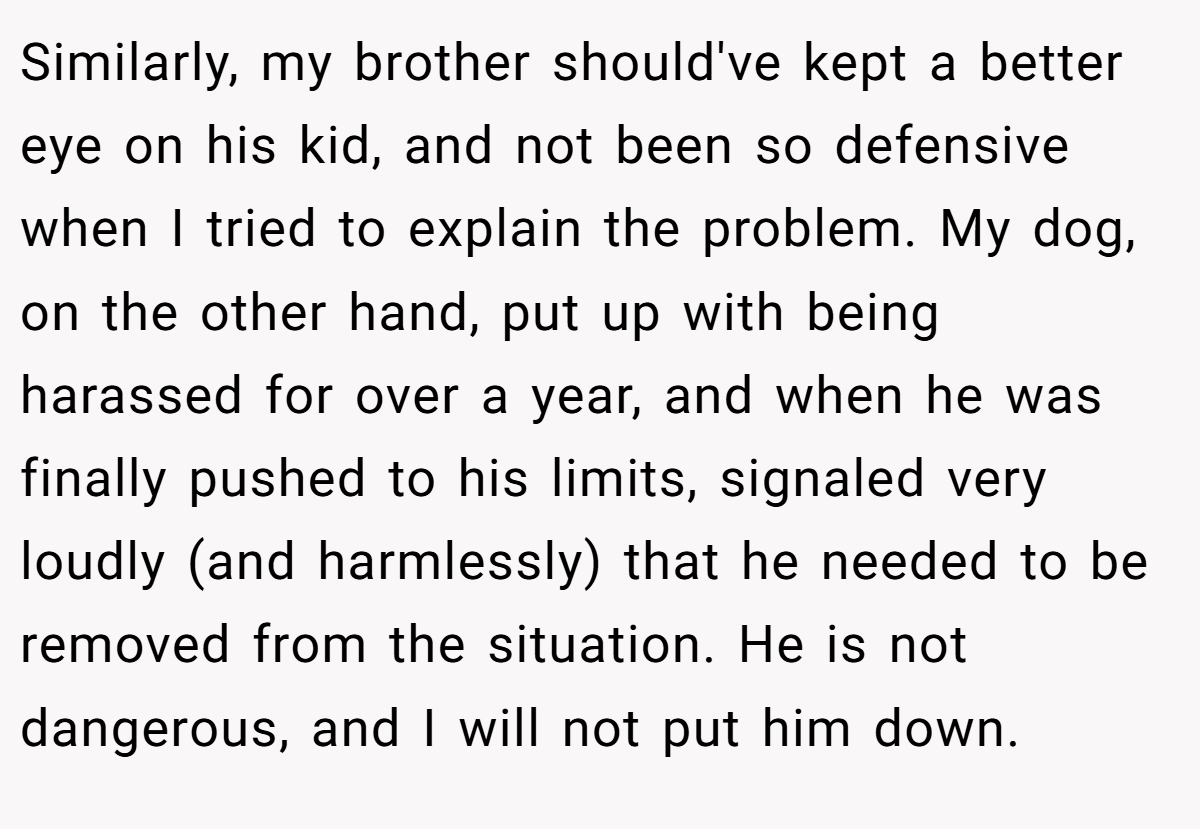 Similarly, my brother should've kept a better eye on his kid, and not been so defensive when I tried to explain the problem. My dog, on the other hand, put up with being harassed for over a year, and when he was finally pushed to his limits, signaled very loudly (and harmlessly) that he needed to be removed from the situation. He is not dangerous, and I will not put him down.