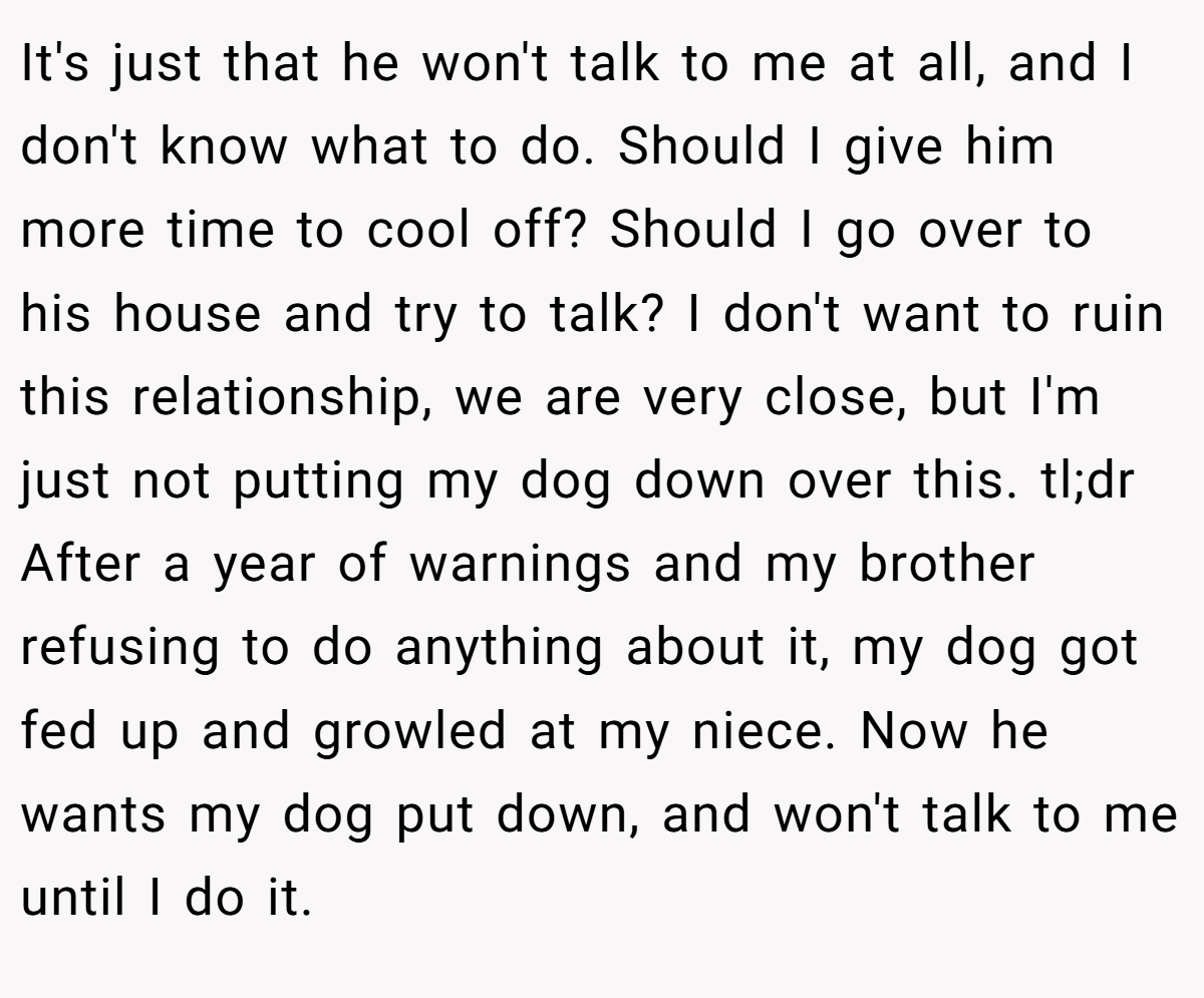 It's just that he won't talk to me at all, and I don't know what to do. Should I give him more time to cool off? Should I go over to his house and try to talk? I don't want to ruin this relationship, we are very close, but I'm just not putting my dog down over this. tl;dr After a year of warnings and my brother refusing to do anything about it, my dog got fed up and growled at my niece. Now he wants my dog put down, and won't talk to me until I do it.