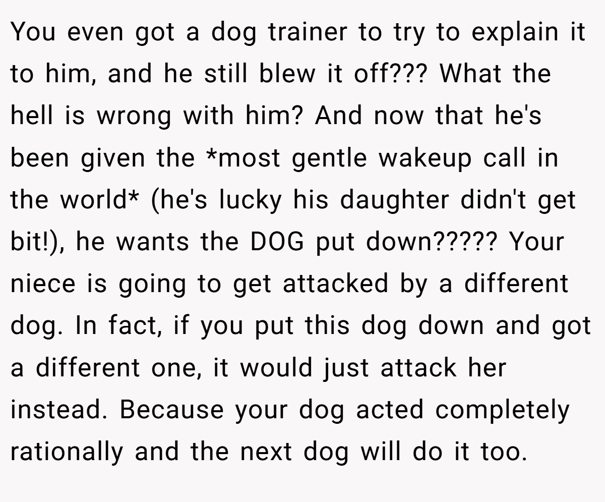 You even got a dog trainer to try to explain it to him, and he still blew it off??? What the hell is wrong with him? And now that he's been given the *most gentle wakeup call in the world* (he's lucky his daughter didn't get bit!), he wants the DOG put down????? Your niece is going to get attacked by a different dog. In fact, if you put this dog down and got a different one, it would just attack her instead. Because your dog acted completely rationally and the next dog will do it too.