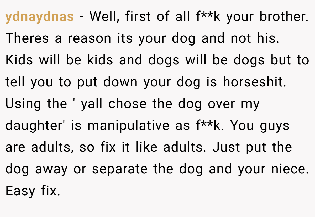 ydnaydnas − Well, first of all f**k your brother. Theres a reason its your dog and not his. Kids will be kids and dogs will be dogs but to tell you to put down your dog is horseshit. Using the ' yall chose the dog over my daughter' is manipulative as f**k. You guys are adults, so fix it like adults. Just put the dog away or separate the dog and your niece. Easy fix.